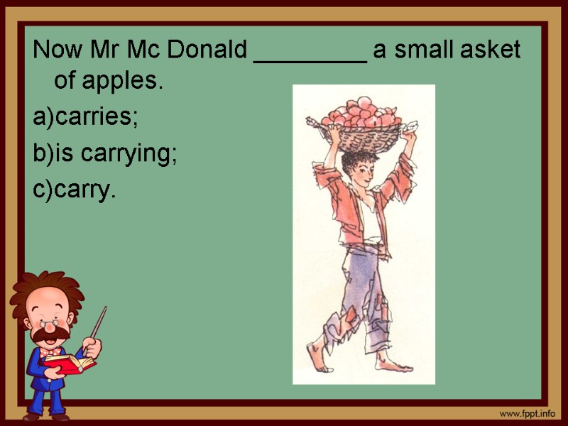 Now Mr Mc Donald ________ a small asket of apples. carries; is carrying; carry.